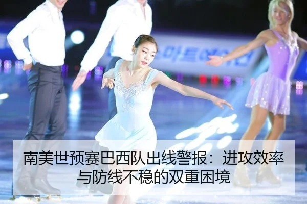 南美世预赛巴西队出线警报:进攻效率与防线不稳的双重困境
